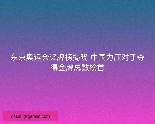 东京奥运会奖牌榜揭晓 中国力压对手夺得金牌总数榜首