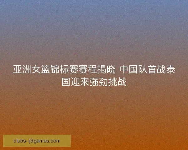 亚洲女篮锦标赛赛程揭晓 中国队首战泰国迎来强劲挑战